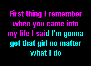 First thing I remember
when you came into
my life I said I'm gonna
get that girl no matter
what I do