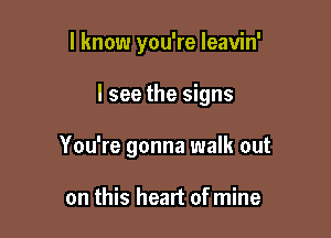 I know you're leavin'

I see the signs

You're gonna walk out

on this heart of mine