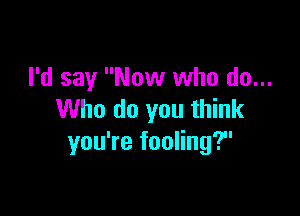 I'd say Now who do...

Who do you think
you're fooling?