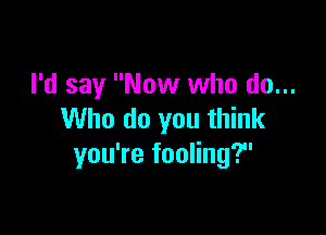 I'd say Now who do...

Who do you think
you're fooling?