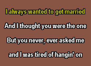 I always wanted to get married
And I thought you were the one
But you never, ever asked me

and I was tired of hangin' on