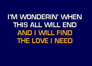 I'M WONDERIN' WHEN
THIS ALL WILL END
AND I WILL FIND
THE LOVE I NEED