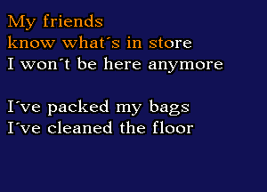 My friends
know what's in store
I won't be here anymore

I ve packed my bags
I've cleaned the floor