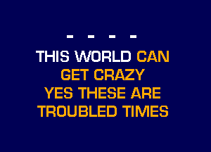 THIS WORLD CAN
GET CRAZY
YES THESE ARE
TROUBLED TIMES

g