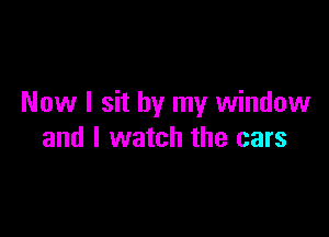 Now I sit by my window

and I watch the cars