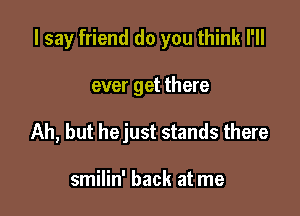 I say friend do you think I'll

ever get there
Ah, but hejust stands there

smilin' back at me