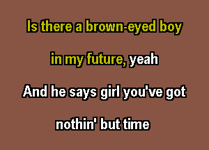 Is there a brown-eyed boy

in my future, yeah

And he says girl you've got

nothin' but time