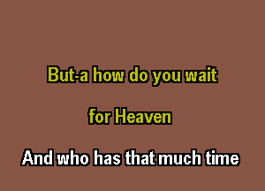 But-a how do you wait

for Heaven

And who has that much time