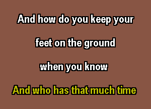 And how do you keep your

feet on the ground
when you know

And who has that much time