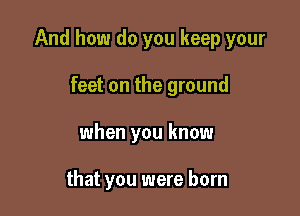 And how do you keep your

feet on the ground
when you know

that you were born