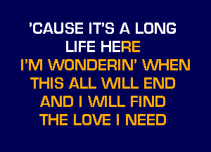 'CAUSE ITS A LONG
LIFE HERE
I'M WONDERIM WHEN
THIS ALL WILL END
AND I WILL FIND
THE LOVE I NEED