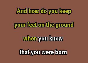 And how do you keep

your feet on the ground

when you know

that you were born