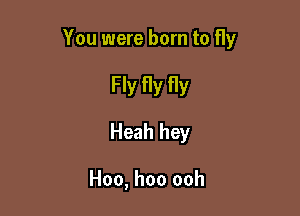 You were born to fly

Fly fly fly
Heah hey

Hoo, hoo ooh