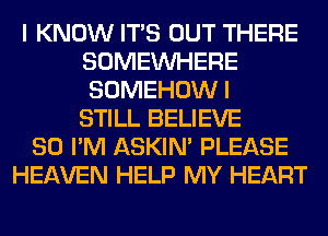 I KNOW ITS OUT THERE
SOMEINHERE
SOMEHOWI
STILL BELIEVE

SO I'M ASKIN' PLEASE
HEAVEN HELP MY HEART