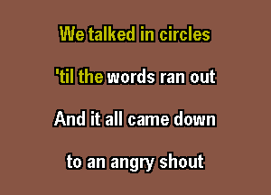 We talked in circles
'til the words ran out

And it all came down

to an angry shout