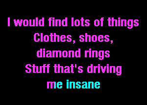 I would find lots of things
Clothes, shoes,
diamond rings

Stuff that's driving
me insane
