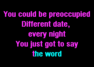 You could be preoccupied
Different date,

every night
You just got to say
the word