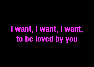 I want, I want, I want,

to be loved by you