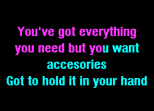You've got everything
you need but you want
accesoues
Got to hold it in your hand