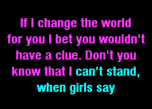 If I change the world
for you I bet you wouldn't
have a clue. Don't you
know that I can't stand,
when girls say