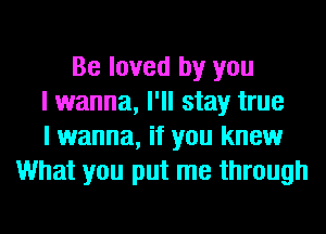 Be loved by you
I wanna, I'll stay true
I wanna, if you know
What you put me through