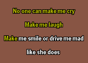 No one can make me cry

Make me laugh
Make me smile or drive me mad

like she does