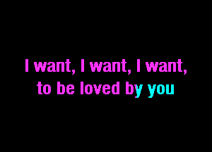 I want, I want, I want,

to be loved by you