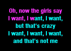 on, now the girls say
I want, I want, I want,
but that's crazy
I want, I want, I want,
and that's not me
