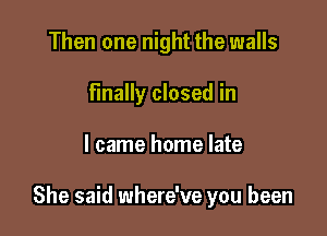 Then one night the walls
Finally closed in

I came home late

She said where've you been