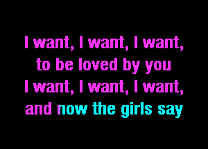 I want, I want, I want,
to be loved by you

I want, I want, I want,

and now the girls say