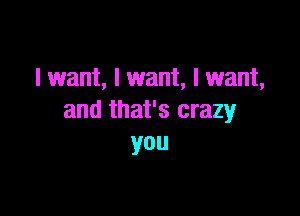 I want, I want, I want,

and that's crazy
you
