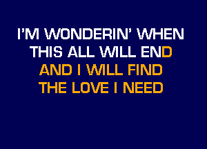 I'M WONDERIN' WHEN
THIS ALL WILL END
AND I WILL FIND
THE LOVE I NEED