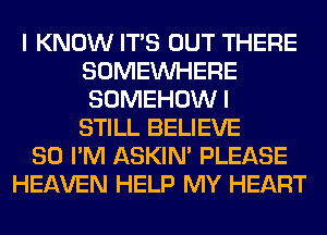 I KNOW ITS OUT THERE
SOMEINHERE
SOMEHOWI
STILL BELIEVE

SO I'M ASKIN' PLEASE
HEAVEN HELP MY HEART