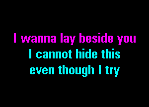 I wanna lay beside you

I cannot hide this
even though I try