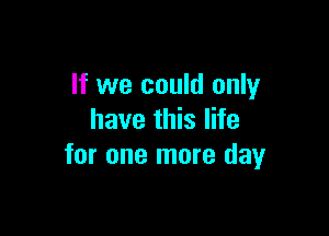 If we could only

have this life
for one more day