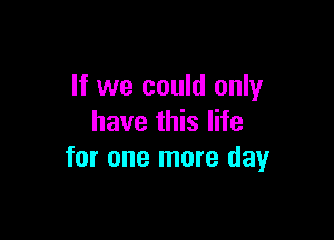 If we could only

have this life
for one more day