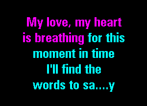 My love, my heart
is breathing for this

moment in time
I'll find the
words to sa....y