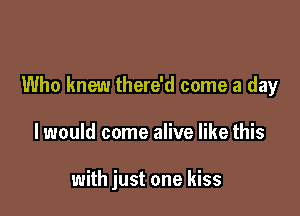 Who knew there'd come a day

I would come alive like this

with just one kiss