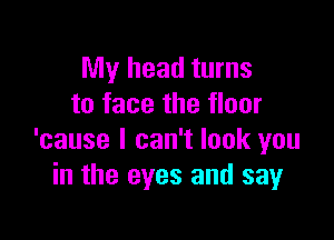 My head turns
to face the floor

'cause I can't look you
in the eyes and say