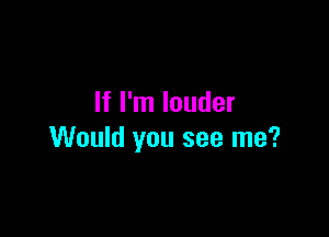 If I'm louder

Would you see me?