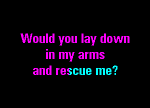 Would you lay down

in my arms
and rescue me?