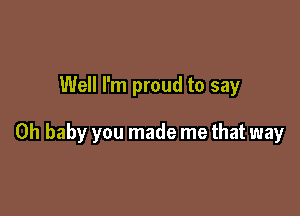 Well I'm proud to say

Oh baby you made me that way