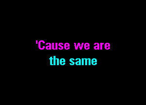 'Cause we are

the same