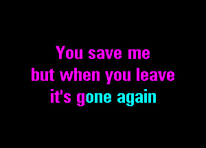 You save me

but when you leave
it's gone again
