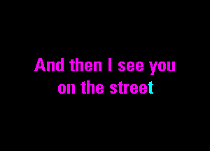 And then I see you

on the street