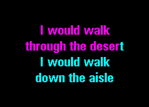 I would walk
through the desert

I would walk
down the aisle