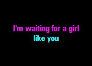 I'm waiting for a girl

like you