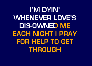PM DYIN'
WHENEVER LOVE'S
DlS-OWNED ME
EACH NIGHT l PRAY
FOR HELP TO GET
THROUGH