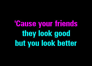 'Cause your friends

they look good
but you look better