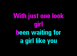 With just one look
girl

been waiting for
a girl like you